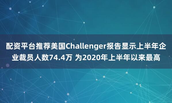 配资平台推荐美国Challenger报告显示上半年企业裁员人数74.4万 为2020年上半年以来最高
