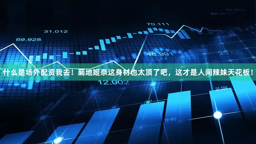 什么是场外配资我去！菊地姬奈这身材也太顶了吧，这才是人间辣妹天花板！