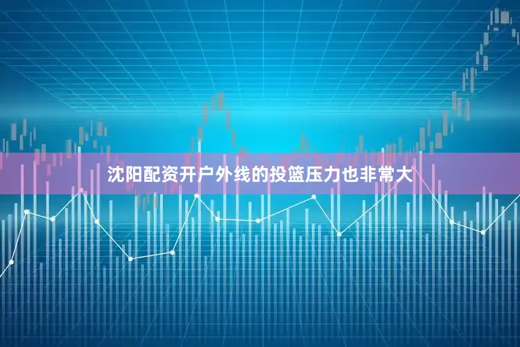 沈阳配资开户外线的投篮压力也非常大