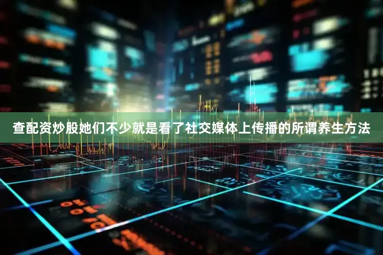 查配资炒股她们不少就是看了社交媒体上传播的所谓养生方法