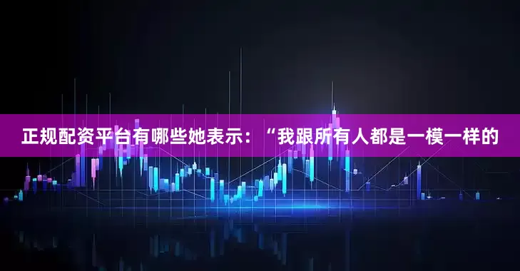 正规配资平台有哪些她表示：“我跟所有人都是一模一样的