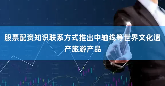 股票配资知识联系方式推出中轴线等世界文化遗产旅游产品