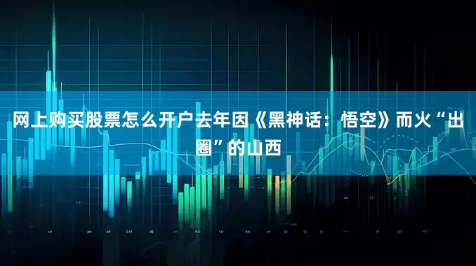 网上购买股票怎么开户去年因《黑神话：悟空》而火“出圈”的山西