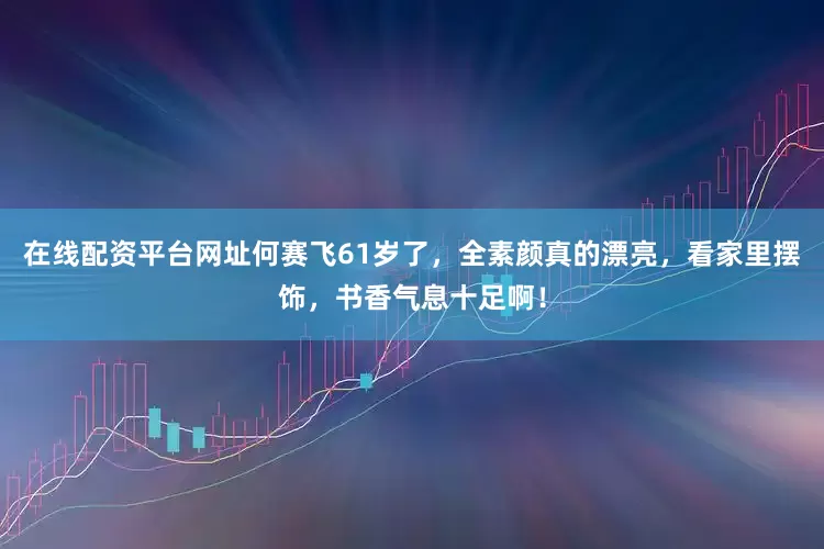 在线配资平台网址何赛飞61岁了，全素颜真的漂亮，看家里摆饰，书香气息十足啊！