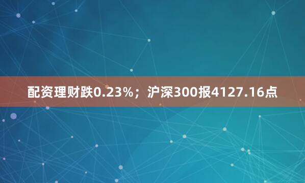 配资理财跌0.23%；沪深300报4127.16点