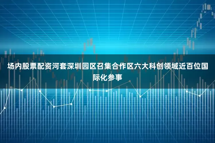 场内股票配资河套深圳园区召集合作区六大科创领域近百位国际化参事