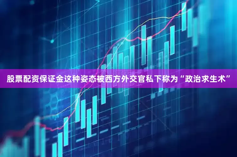 股票配资保证金这种姿态被西方外交官私下称为“政治求生术”