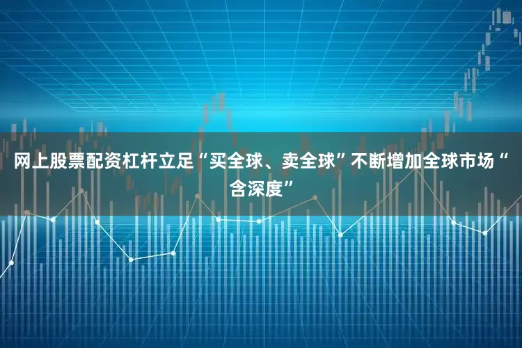 网上股票配资杠杆立足“买全球、卖全球”不断增加全球市场“含深度”