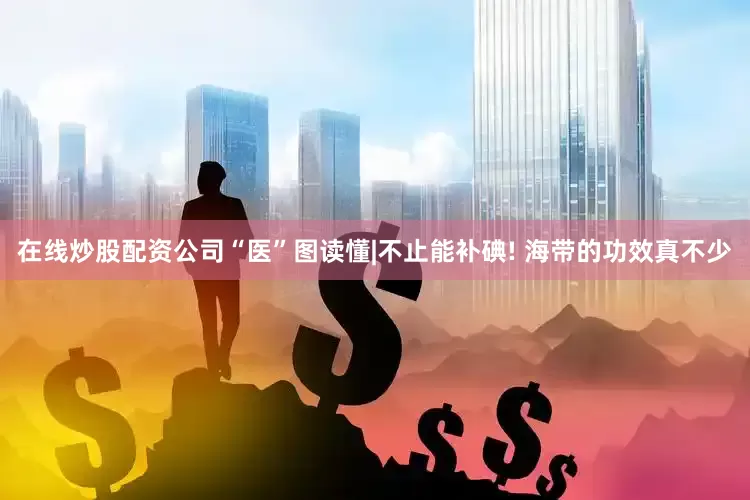 在线炒股配资公司“医”图读懂|不止能补碘! 海带的功效真不少