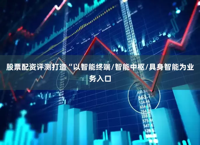 股票配资评测打造“以智能终端/智能中枢/具身智能为业务入口